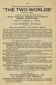 The foregoing Reports appeared originally in "The Two Worlds" Founded 1887 A Weeky Journal Devoted to the History, Phenomena, Philosophy and Teachings of MODERN SPIRITUALISM. Edited by Ernest W. Oaten. Price Two pence. Post free 2 1/2 d. The Two Worlds is the weekly organ of that movement which is at present exciting such universal attention, and, as such, represents Spiritualism fully in every respect. The astounding nature of the phenomena and the all-engrossing importance of communion with the spirit world, renders this paper replete with genuine interest to all classes of minds, whether attracted merely by the marvelous and novel, or by the most profound considerations which can engage the mind of man. The topics treated may thus be classified: Reports of progress from all parts of the world. Extracts from periodicals. Reviews of books and literary announcements. The Two Worlds supplies all that can interest an investigator into the deeply important and instructive subjects of man's immortal existence. Reports of Seances with the most powerful mediums, and detailed accounts of remarkable Spiritualistic phenomena. Reports of lectures on Spiritualism, given by normal speakers, or those under spirit influence. Descriptions of the Spirit World, given in important spirit messages Religious and moral teachings communicated by spirits. Instructions to investigators how to obtain the phenomena, and communications with the spirit world. Directions for the development of Mediumship. The Two Worlds is a paper entirely free from creed or sect. All lovers of religious liberty and spiritual progress and earnestly invited to throw in their lot with The Two Worlds, which respectfully solicits their kind patronage and cooperation. Published by The Two Worlds Publishing Co., Ltd., 18, Corporation Street, Manchester. Subscription Rates: Post free 10s. 10d. per year; six months 5 s. 5 d. three months 2s. 9d. Including all supplements. Or order from your newsagent.