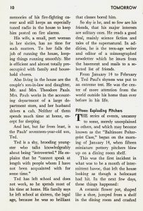 "The Baltimore Poltergeist" by Michael Naver and Travis Kidd, From Tomorrow, Vol. 8, No. 2, Spring 1960, page 10 [continuing from following page] memories of his fire-fighting career and still keeps an especially tuned radio in the house to keep him posted on fire alarms. His wife, a small, pert woman in her sixties, has no time for such matters. To her falls the job of running the house, keeping things running smoothly. She is efficient and almost totally pre-occupied with family and household chores. Also living in the house are the couple's son-in-law and daughter, Mr. and Mrs. Theodore Pauls. Mrs. Pauls works in the accounting department of a large department store, and her husband drives a cab. Neither of them spends much time at home, except for sleeping. And last, but far from least, is the Pauls' seventeen-year-old son, Ted. Ted is a shy, brooding youngster who talks knowledgeably about being "introverted." He explains that he "cannot speak at length with people whom I have not been acquainted with for some time." Ted has left school and does not work, so he spends most of his time at home. His family says he left school at sixteen, the legal age, because he was so brilliant that classes bored him. So shy is he, and so few are his friends, that his major interests are solitary ones. He reads a good deal, mainly science fiction and tales of the supernatural. In addition, he is the teenage writer and editor of a mimeographed newsletter which he issues from the basement and mails to a selected list of friends. From January 14 to February 8, Ted Paul's shyness was put to an extreme test. He was the center of more attention from the world outside his home than ever before in his life. Fifteen Exploding Pitchers The series of events, uncanny to some, merely unexplained to others, and which may become known as the "Baltimore Poltergeist Case," began on the morning of January 14, when fifteen miniature pottery pitchers blew up on a dining room shelf. This was the first incident in what was to be a month of intermittent havoc, that left the house looking as though a holocaust had hit. In the next few days, these things happened: A ceramic flower pot, shaped like a shoe, jumped from a shelf in the dining room and crashed [page ends here]