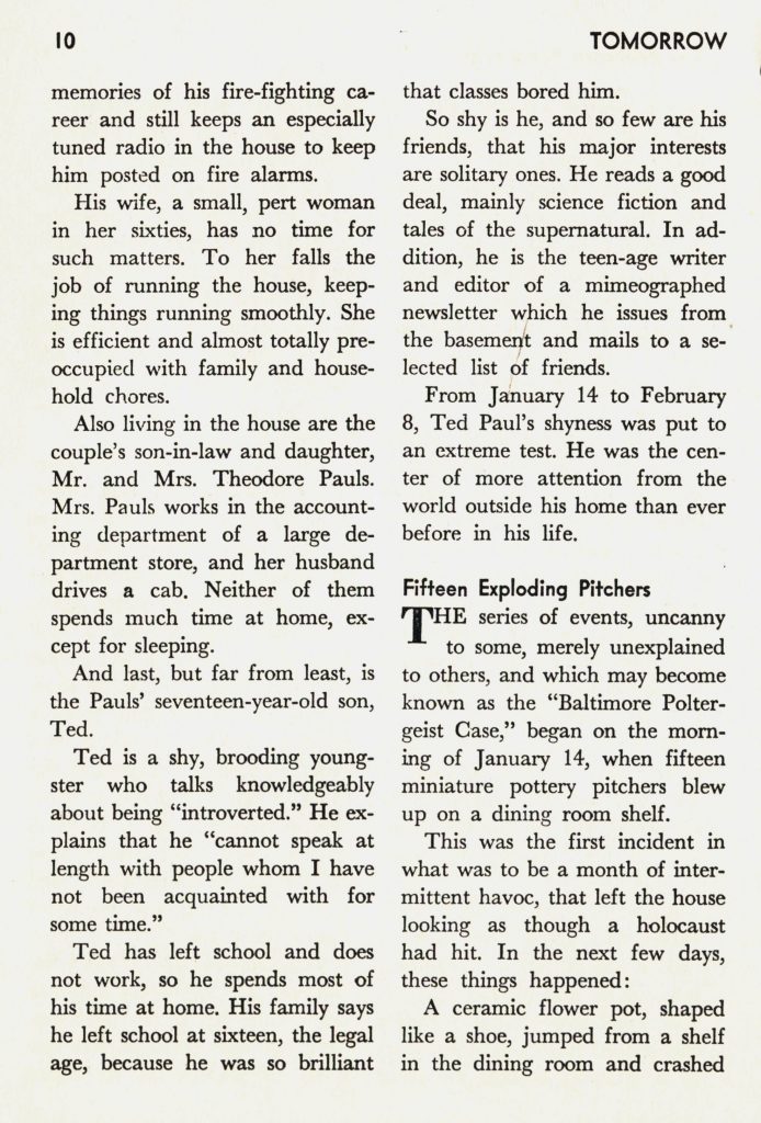 "The Baltimore Poltergeist" by Michael Naver and Travis Kidd, From Tomorrow, Vol. 8, No. 2, Spring 1960, page 10
[continuing from following page]
memories of his fire-fighting career and still keeps an especially tuned radio in the house to keep him posted on fire alarms. His wife, a small, pert woman in her sixties, has no time for such matters. To her falls the job of running the house, keeping things running smoothly. She is efficient and almost totally pre-occupied with family and household chores. Also living in the house are the couple's son-in-law and daughter, Mr. and Mrs. Theodore Pauls. Mrs. Pauls works in the accounting department of a large department store, and her husband drives a cab. Neither of them spends much time at home, except for sleeping.
And last, but far from least, is the Pauls' seventeen-year-old son, Ted.
Ted is a shy, brooding youngster who talks knowledgeably about being "introverted." He explains that he "cannot speak at length with people whom I have not been acquainted with for some time." 
Ted has left school and does not work, so he spends most of his time at home. His family says he left school at sixteen, the legal age, because he was so brilliant that classes bored him. 
So shy is he, and so few are his friends, that his major interests are solitary ones. He reads a good deal, mainly science fiction and tales of the supernatural. In addition, he is the teenage writer and editor of a mimeographed newsletter which he issues from the basement and mails to a selected list of friends.
From January 14 to February 8, Ted Paul's shyness was put to an extreme test. He was the center of more attention from the world outside his home than ever before in his life.
Fifteen Exploding Pitchers
The series of events, uncanny to some, merely unexplained to others, and which may become known as the "Baltimore Poltergeist Case," began on the morning of January 14, when fifteen miniature pottery pitchers blew up on a dining room shelf.
This was the first incident in what was to be a month of intermittent havoc, that left the house looking as though a holocaust had hit. In the next few days, these things happened: 
A ceramic flower pot, shaped like a shoe, jumped from a shelf in the dining room and crashed [page ends here]