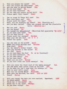 8. Will you please try again? Ind. 9. Will you please try once more? Ind. 10. Are you ever in Borley House? Yes. 11. Do you know Jane? No. 12. Do you know Caldebec? No. 13. Do you know any people called Bull? Yes. 14. Please spell their name? Henry 1. Can we speak to Henry Bull now? Yes. 2. What does Henry say? Ind. 3. Please spell his name? Ind. 4. Mary, are you speaking for Henry? Ind. (Possibly no.) 5. Are you Mary Lairre? (This was crossed out and the planchette wrote - Question me.) 6. Who are you? Henry. 7. Are you happy? No. 8. Who caused you unhappiness? (Uncertain but apparently 'My wife' 9. Do you mean your wife? Yes. 10. Did you know Katie? Yes. 11. Please spell her surname? Boreham 12. What year did she die? 18 8 9 0 13. Please try again. 1888 1. Can you tell us the month? April 2. Where did Katie Boreham die? Kitchen 3. From what? Child 4. Was the child's father there? Yes. 5. Have you written on the walls? No. 6. Who did? Harry 7. Do you know Mary the Nun? Ye or no (hesitant) 8. Do you know Caldebec? No. 10. Do you know Henry? Yes. 9. Do you know Jane? No. 11. Where are you now? Borley 12. Do you know about the latin message? Yes 1. Will you write the first word of the latin message? Ind. 2. Can you spell each letter alone in english? Ind. 3. Do you mean you don't know what the message is? Yes. 4. What is your wife's name? Jane. 5. What was her maiden Name? Brackenbu 6. When were you married, the date? 1899 or 1889 7. Where? Borley 1. Will you repeat the date you were married. Important. 1889 2. In which month? March 3. Which day of the month? 13. 4. Which day of the week? Friday. 5. Do you mean Friday? Yes.