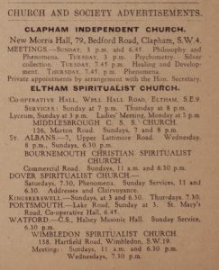 Church and Society Advertisements. Clapham Independent Church. (in bold) New Morris Hall, 79 Bedford Road, Clapham, S.W.4. Meetings - Sunday 3 p.m. and 6:45. Philosophy and Phenomena. Tuesday, 3 p.m.: psychometry - silver collection. Tuesday, 7:45 p.m. heading and development. Thursday, 7:45 p.m. phenomena. Private appointments by arrangement with the Hon. Secretary. Eltham Spiritualist Church (in bold) Cooperative Hall, Well Hall road, Eltham, S.E.9. Services: Sunday at 7 p.m. Thursday at 8 p.m. Lyceum, Sunday at 3 p.m. Ladies' Meeting, Monday at 3 p.m. Middlesbrough C. S. S. Church 126, Marton Road. Sundays, 7 and 8 p.m. St. Albans. - 7, Upper Lattimore Road. Wednesday, 8 p.m., Sundays, 6.30 p.m. Bournemouth Christian Spiritualist Church. Commercial road. Sundays, 11 a.m. and 6:30 p.m. Dover Spiritualist Church - Saturdays 7.30, phenomena, Sunday services, 11 and 6.30. Addresses and clairvoyance. Kingskerswell - Sundays, at 3 and 6.30. Thursdays 7.30. Portsmouth - Lake Road, Sunday at 3. St. Mary's Road, cooperative Hall, 6.45. Watford - C.S., Halsey Masonic Hall. Sunday Service, 6.30 p.m. Wimbledon Spiritualist Church - 138, Hartfield Road, Wimbledon, S.W.19. Meetings: Sundays 11 a.m. and 6:30 p.m., Wednesdays, 7.30 p.m.