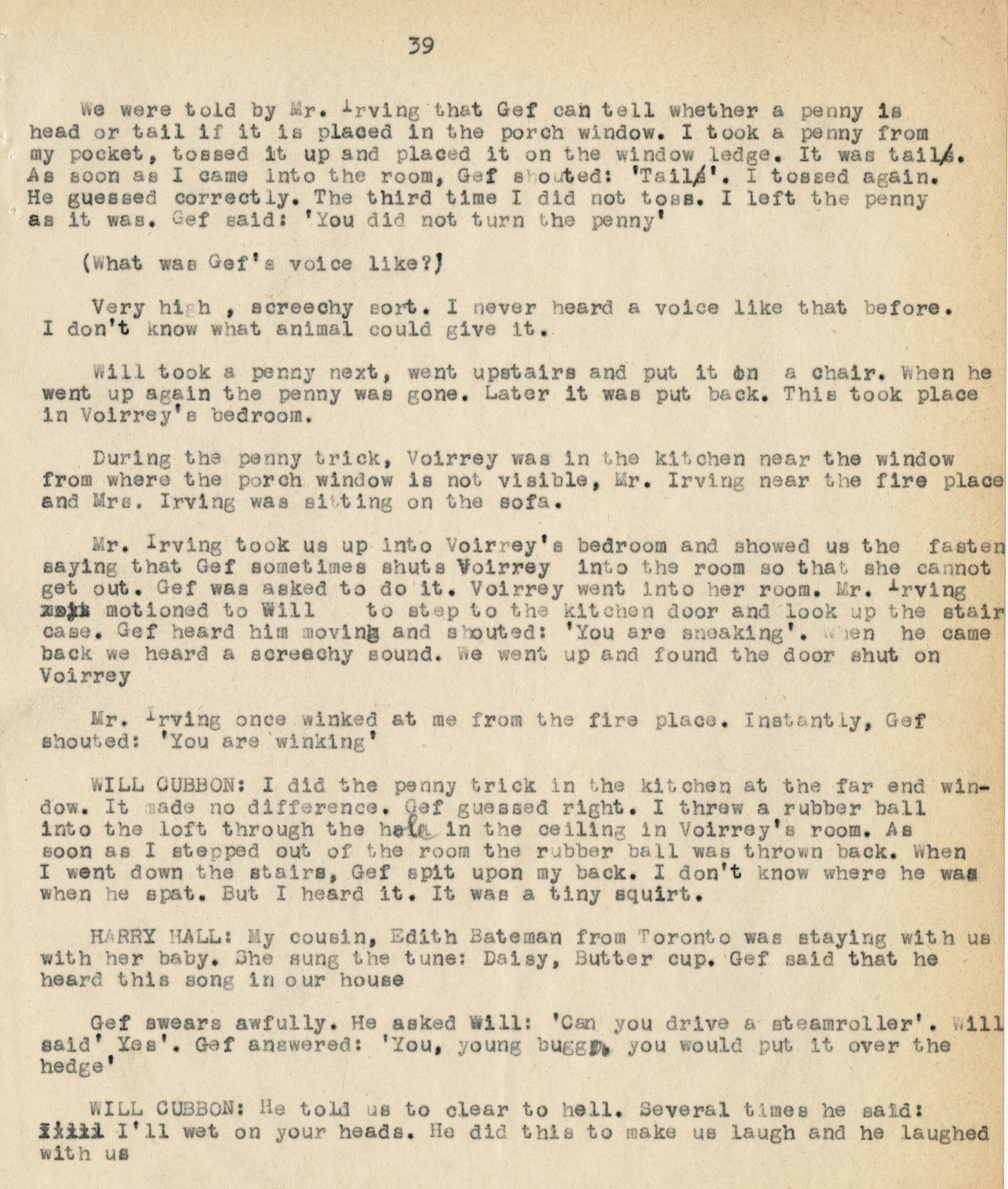 We were told by Mr. Irving that Jef can tell whether a penny is head or tail if it is placed in the porch window. I took a penny from my pocket, tossed it up and placed it on the window ledge. It was tail. As soon as I came into the room, Geff shouted: 'Tails'. I tossed again. He guessed correctly. The third time I did not toss. I left the penny as it was. Geff said: 'You did not turn the penny' (What was Geff's voice like?) Very high, screechy sort. I never heard a voice like that before. I don't know what animal could give it. Will took a penny next, went upstairs and put it on a chair. When he went up again the penny was gone. Later it was put back. This took place in Voirrey's bedroom. During the penny trick, Voirrey was in the kitchen near the window from where the porch window is not visible, Mr. Irving near the fire place and Mrs. Irving was sitting on the sofa. Mr. Irving took us up into Voirrey's bedroom and showed us the fasten saying that Geff sometimes shuts Voirrey into the room so that she cannot get out. Geff was asked to do it. Voirrey went into her room. Mr. Irving motioned to Will to step to the kitchen door and look up the staircase. Geff heard him moving and shouted: 'You are sneaking'. When he came back we heard a screechy sound. We went up and found the door shut on Voirrey. Mr. Irving once winked at me from the fire place. Instantly, Geff shouted: 'You are winking' Will Cubbon: I did the penny trick in the kitchen at the far end window. It made no difference. Geff guessed right. I threw a rubber ball into the loft through the hole in the ceiling in Voirrey's room. As soon as I stepped out of the room the rubber ball was thrown back. When I went down the stairs, Geff spit upon my back. I don't know where he was when he spat. But I heard it. It was a tiny squirt. Harry Hall: My cousin, Edith Bateman from Toronto was staying with us with her baby. She sung the tune: Daisy, Butter cup. Geff said that he heard this song in our house. Geff swears awfully. He asked Will: 'Can you drive a steamroller'. Will said "Yes." Geff answered "You, young bug, you would put it over the hedge' Will Cubbon: He told us to clear to hell. Several times he said: I'll wet on your heads. He did this to make us laugh and he laughed with us.