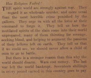 Has religion failed? The spirit world are strongly against war. They regard it as wholesale murder, and more venal than the most horrible crime punished by the gallows. They urge us with all the force at their command to forgo it. They tell us how the mutilated spirits of the slain come into their world unprepared, many of them thirsting for revenge, seeking blood, and helping to augment the passions of their fellows left on earth. They tell us that if we could see, we should never allow a child of ours to go to battle. But there is a stronger reason than this why the world should disarm. Wars cost money. The last war left the world bankrupt. Seventeen shillings in every pound earned in this country goes to pay [text cuts off here]