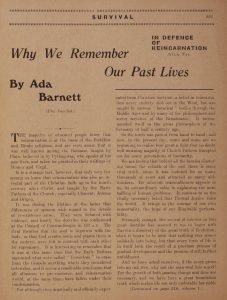 "Why We Remember Our Past Lives: In Defense of Reincarnation, article two" By Ada Barnett (The Novelist.) The majority of educated people know that reincarnation is at the basis of the Buddhist and Hindu religions, and are even aware that it was well known among the Romans, taught by Plato, believed in by Pythagoras, who speaks of his past lives, and taken for granted in their writings of Homer and Virgil. It is a strange fact, however, that only very few among us know that reincarnation was also an integral part of the Christian faith up to the fourth century after Christ, and taught by the Early Fathers of the Church, especially Clement, Jerome and Origen. It was during the lifetime of the latter that differences of opinion with regard to the details of re-existence arose. They were debated with violence, and finally the doctrine was condemned at the Council of Constantinople in 553 A.D. The rival theories that the soul is begotten with the body, or that God creates souls and plants them in the embryo, were left to contend with each other for supremacy. It is interesting to remember that it was at this same time that the Early Fathers appointed what were called "Correctors" to erase from the Gospels anything which they considered heterodox, and it seems a reasonable conclusion that all allusions to pre-existence and reincarnation would, at the same time, have fallen under their condemnation. But although thus drastically and officially expurgated from Christian doctrine, a belief in reincarnation never entirely died out in the West, but was taught by various "heretical" bodies through the Middle Ages and by many of the philosophers and secret societies of the Renaissance. It recommended itself to the great philosophers of the Germany of half a century ago. So the torch was passed from hand to hand; and now, in the present day, more and more are we beginning to realize how great a light that no doubt well-meaning majority of Church Fathers trampled out for many generations of humanity. We are feeling that behind all the fancies clustering round the rebirth of the soul there is some vital truth, since it was endured for so many thousands of years and attracted so many able thinkers. Its inherent reasonableness appeals to us, its extraordinary value in explaining the most baffling of human problems. It restores to us the vitally necessary belief that Eternal Justice rules the world. It brings us the courage of our own immortality, the hope of our illimitable perfectibility. Strangely enough, the revival of interest in the great doctrine has seemed to me to begin with Darwin's discovery of the great truth of Evolution; when it began to be seen that nothing ever comes suddenly into being, but that every form of life is in itself both the result of a previous process of gradual development and the promise of still further unfoldment. And we have asked ourselves, if the acorn grows into an oak tree, why not the man-soul into a god? For the growth of both passing change and time are necessary, and we have here a great foundation truth which makes life not only endurable but noble (Continued on page 318, column 1)