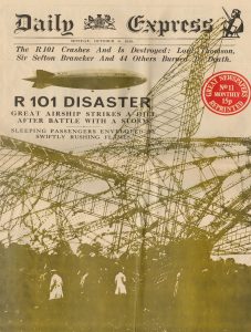 The front page of a newspaper. The text reads "Daily Express. Monday, October 6, 1930. The R101 Crashes And Is Destroyed: Lord Thomson, Sir Sefton Brancker And 44 Others Burned to Death. R101 DISASTER. GREAT AIRSHIP STRIKES A HILL AFTER BATTLE WITH A STORM. SLEEPING PASSENGERS ENVELOPED BY SWIFTLY RUSHING FLAMES." Below the text is an image of the wreckage of the R101 airship with a few men in white coats standing in front of it.