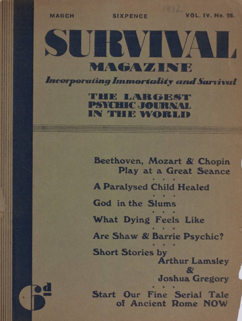 Survival Magazine: Incorporating Immortality and Survival
The largest Psychic Journal in the World
Six Pence
March 1932, Vol. 4, No. 26
Beethoven, Mozart & Chopin Play at a Great Seance
A Paralyzed Child Healed 
God in the Slums
What Dying Feels Like
Are Shaw & Barrie Psychic?
Short Stories by Arthur Lamsely & Joshua Gregory 
Start Our Fine Serial Tale of Ancient Rome NOW 