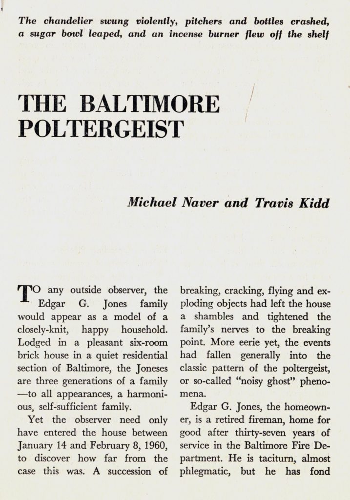 "The Baltimore Poltergeist" by Michael Naver and Travis Kidd, From Tomorrow, Vol. 8, No. 2, Spring 1960, page 9 
The chandelier swung violently, pitchers and bottles crashed, a sugar bowl leaped, and an incense burner flew off the shelf. 
To any outside observer, the Edgar G. Jones family would appear as a model of a closely-knit, happy household. Lodged in a pleasant six-room brick house in a quiet residential section of Baltimore, the Joneses are three generations of a family - to all appearances, a harmonious, self-sufficient family. 
Yet the observer need only have entered the house between January 14 and February 8, 1960, to discover how far from the case this was. A succession of breaking, cracking, flying and exploding objects had left the house a shambles and tightened the family's nerves to the breaking point. More eerie yet, the events had fallen generally into the classic pattern of the poltergeist, or so-called "noisy ghost" phenomena. 
Edgar G. Jones, the homeowner, is a retired fireman, home for good after thirty-seven years of service in the Baltimore Fire Department. He is taciturn, almost phlegmatic, but he has fond [continues on next page]