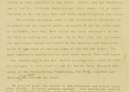 Typewritten manuscript, page 1, "The House of Knocks and Bumps" by Daniel Lehmann The text, which has faded, contains handwritten edits The text reads: Near the end of July, 1959, in a house on a poultry farm not far from New York City, a series of mysterious knocks and scratching noises began to annoy the residents. The family of four consisted of the father, mother, and two daughters, age 17 and 11. Although these are not their names, let us identify them as Mr. and Mrs. Marx and their daughters, Julia and Alice. The strange phenomena came to the attention of psychical researchers and the general public on August 28 and the first days of September, when Mrs. Marx called the local newspapers to ask for help in solving the problem. Up to that time, for six weeks, the mysterious knocks were heard in the upstairs and downstairs walls of the house at various times of the day and night. The most remarkable manifestations were those knocks that were heard "like clockwork," to use Mrs. Marx's phrase, every night at 9:30. On September 3, this reporter and Dr. Karlis Osis, Research Director of the Parapsychology Foundation, New York, received permission to go there and visit the house. We arrived about the middle of the afternoon and stayed until after 10 P.M. We heard nothing unusual. This action was true to form, as reported in other cases of this type - more often than not, the disturbances do not take place when under close observation. However, ten minutes after we left, it was reported later, the knocks were heard again, starting in the bedroom and continuing for about twenty minutes. This action, also, was true to the usual behavior of "poltergeist" infestations - for such events usually begin again "as soon as your back is turned"! Dr. Osis and I had a certain frame of reference with which to judge the case. Dr. Osis, of course, is a trained parapsychologist, and we had both visited the "house of flying objects"