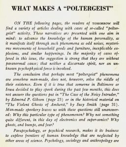 What Makes a "Poltergeist" From Tomorrow, Vol. 8, No. 2, Spring 1960 On the following pages, the readers of Tomorrow will find a variety of articles dealing with cases of so-called "poltergeist" activity. These narratives are presented with one aim in mind: to advance the knowledge of the human personality, as it manifests itself through such phenomena as odd noises, mysterious movements of household goods and furniture, inexplicable explosions, and similar happenings. In the majority of cases offered in this issue, the suggestion is strong that they are without paranormal cause; that neither a discarnate spirit, nor an unknown psychophysical force is involved. The conclusion that perhaps most 'poltergeist' phenomena are somehow man-made, does not, however, solve the riddle of their existence. Even if it is true that someone in Baltimore or Iowa decided to play spook during the past few months, this does not answer the questions put in "The Case of the Noisy Intruder" by Edmond P. Gibson or in the historical material on "The Violent Ghosts of Amherst" by Susy Smith. Man-made spookery leaves us with these questions still unanswered: Why this particular type of phenomena? Why not something quite different, in this day of electronics and super-sonics? Why ghosts, and bumps, and fear? Parapsychology, or psyschical research, makes it its business to explore frontiers of human knowledge that are neglected by other areas of science.