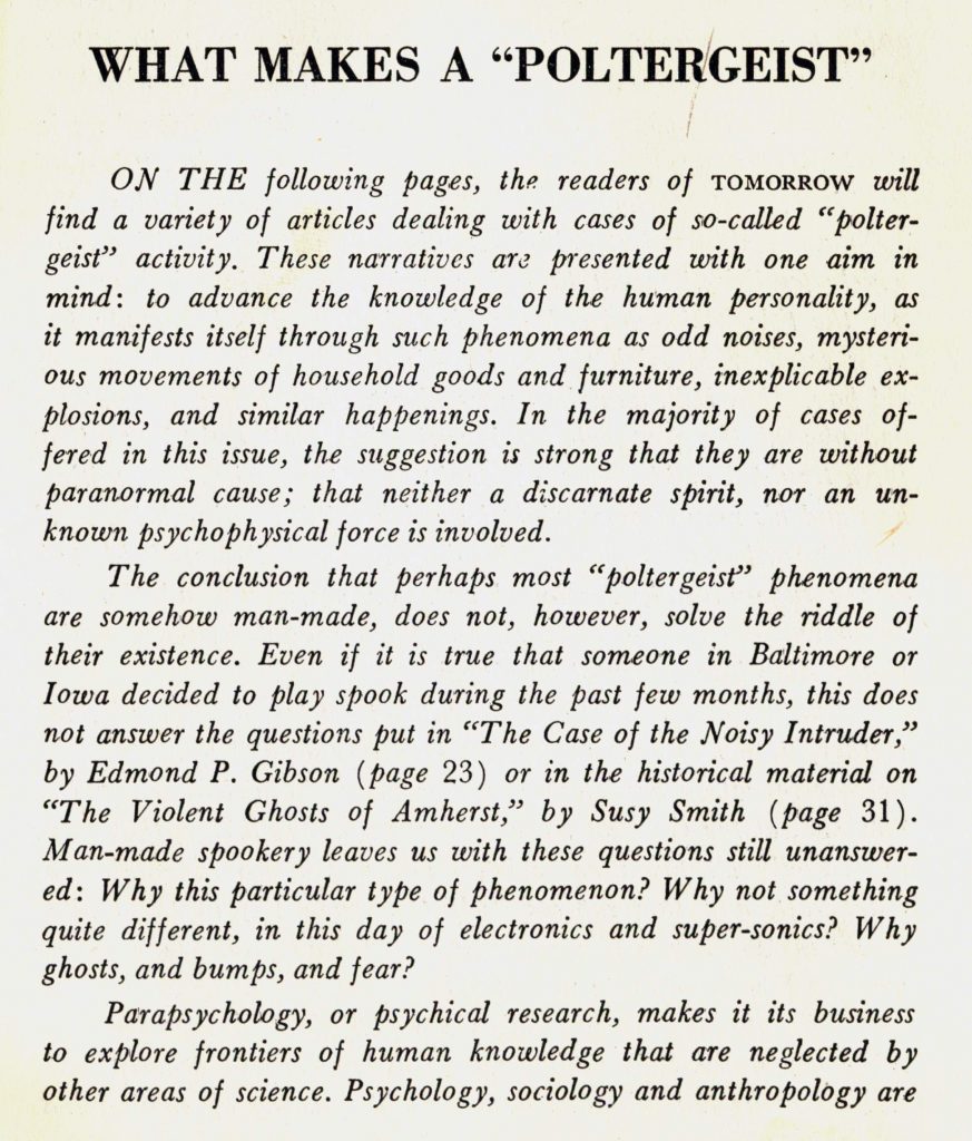 What Makes a "Poltergeist" 
From Tomorrow, Vol. 8, No. 2, Spring 1960 
On the following pages, the readers of Tomorrow will find a variety of articles dealing with cases of so-called "poltergeist" activity. These narratives are presented with one aim in mind: to advance the knowledge of the human personality, as it manifests itself through such phenomena as odd noises, mysterious movements of household goods and furniture, inexplicable explosions, and similar happenings. In the majority of cases offered in this issue, the suggestion is strong that they are without paranormal cause; that neither a discarnate spirit, nor an unknown psychophysical force is involved. 
The conclusion that perhaps most 'poltergeist' phenomena are somehow man-made, does not, however, solve the riddle of their existence. Even if it is true that someone in Baltimore or Iowa decided to play spook during the past few months, this does not answer the questions put in "The Case of the Noisy Intruder" by Edmond P. Gibson or in the historical material on "The Violent Ghosts of Amherst" by Susy Smith. Man-made spookery leaves us with these questions still unanswered: Why this particular type of phenomena? Why not something quite different, in this day of electronics and super-sonics? Why ghosts, and bumps, and fear? 
Parapsychology, or psychical research, makes it its business to explore frontiers of human knowledge that are neglected by other areas of science. 