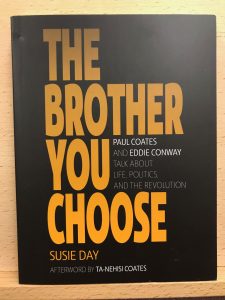 Cover art for book "The Brother You Choose" The cover has a black background, with bold yellow and white font. The cover reads: "The Brother You Choose: Paul Coates and Eddie Conway Talk About Life Politics and the Revolution, Susie Day, Afterword by Ta-Nehisi Coates" 